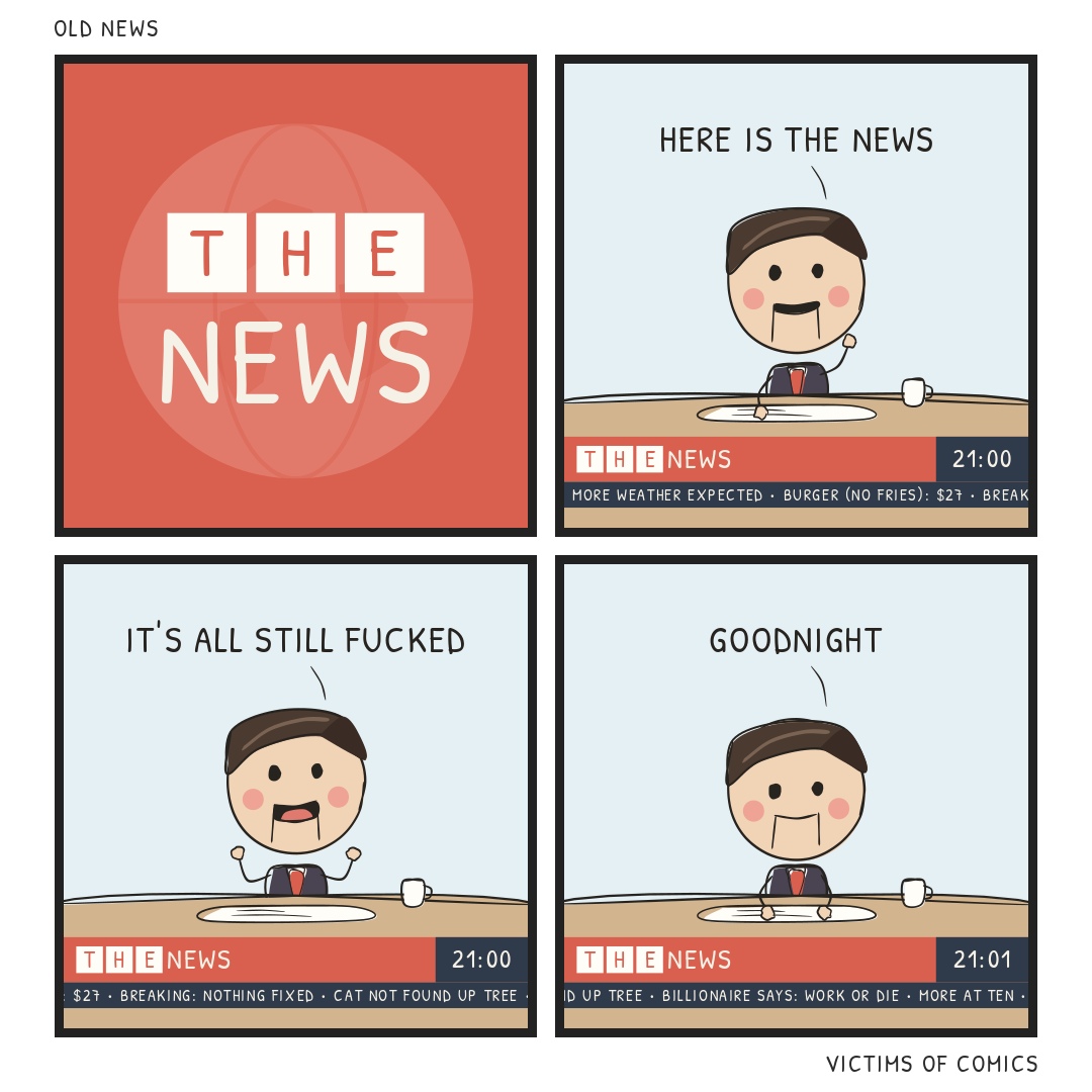 Four-panel comic. 1: A red TV news ident with a faint globe: "THE" in three white boxes and "NEWS" below. 2: A ventriloquist-puppet newsreader in a suit and red tie sits at a wooden desk in a pale blue studio, one hand raised: "HERE IS THE NEWS". Under him a red bar reads THE NEWS, 21:00, and a ticker: "MORE WEATHER EXPECTED - BURGER (NO FRIES): $27". 3: He shrugs, jaw dropped: "IT'S ALL STILL FUCKED". Ticker: "BREAKING: NOTHING FIXED - CAT NOT FOUND UP TREE". 4: His head sinks a little and his eyes drop to the desk: "GOODNIGHT". The clock reads 21:01. Ticker: "BILLIONAIRE SAYS: WORK OR DIE - MORE AT TEN".